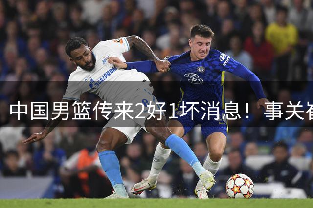 中国男篮传来2好1坏消息！事关崔永熙、郭艾伦、陈盈骏，世预赛备战迎来变数