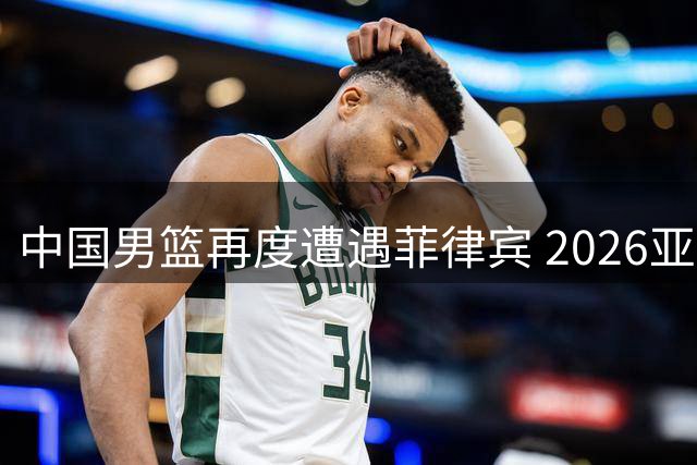 中国男篮再度遭遇菲律宾 2026亚运会小组赛生死对决