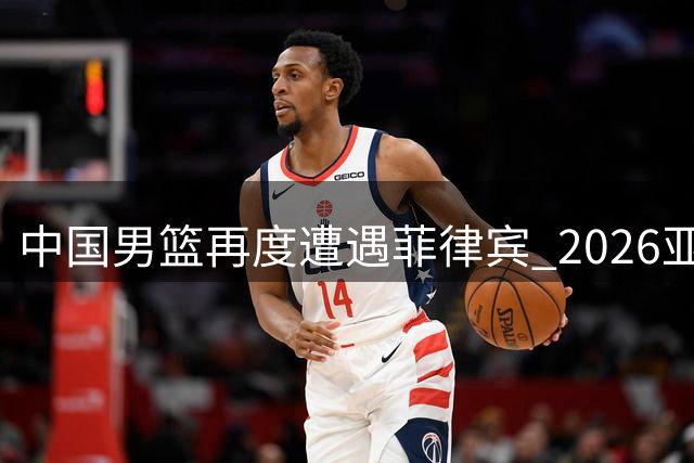 中国男篮再度遭遇菲律宾 2026亚运会小组赛生死对决