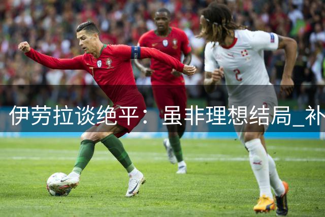 伊劳拉谈绝平：虽非理想结局 补时进球仍提振士气