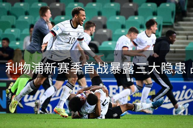 利物浦新赛季首战暴露三大隐患 战术与阵容短板待解