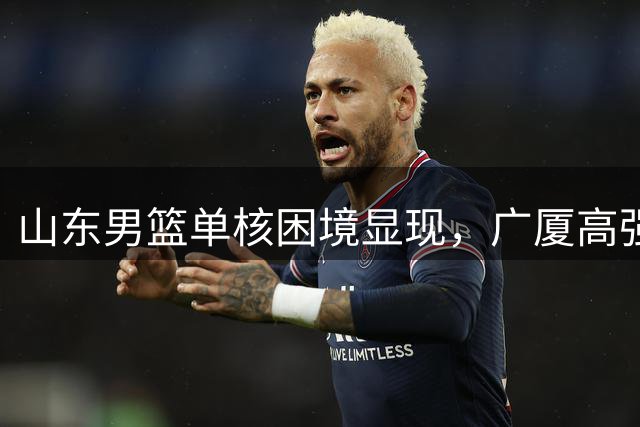 山东男篮单核困境显现，广厦高强度防守致其首战告负