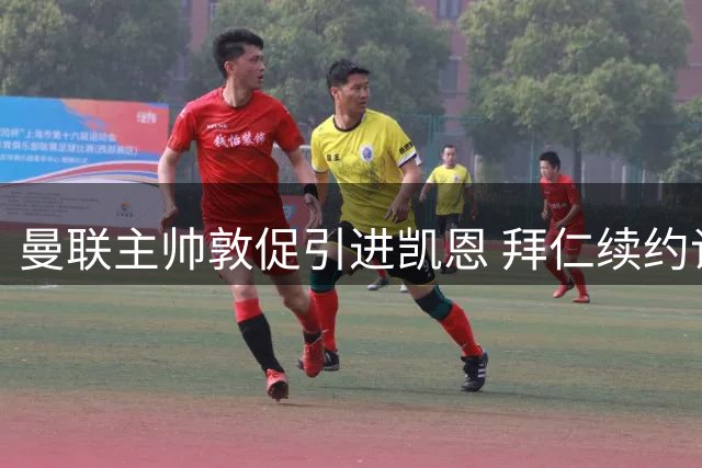 曼联主帅敦促引进凯恩 拜仁续约谈判进展缓慢引发关注