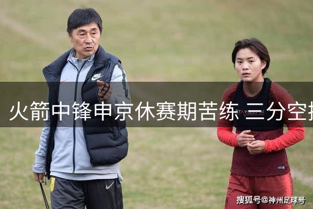 火箭中锋申京休赛期苦练 三分空接全面升级