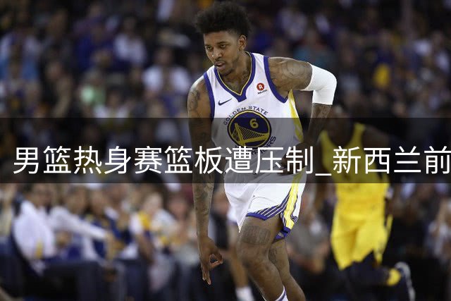 男篮热身赛篮板遭压制 新西兰前场板占优