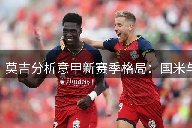莫吉分析意甲新赛季格局：国米与那不勒斯领跑争冠