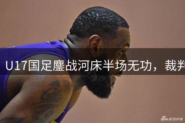 U17国足鏖战河床半场无功，裁判争议判罚引热议